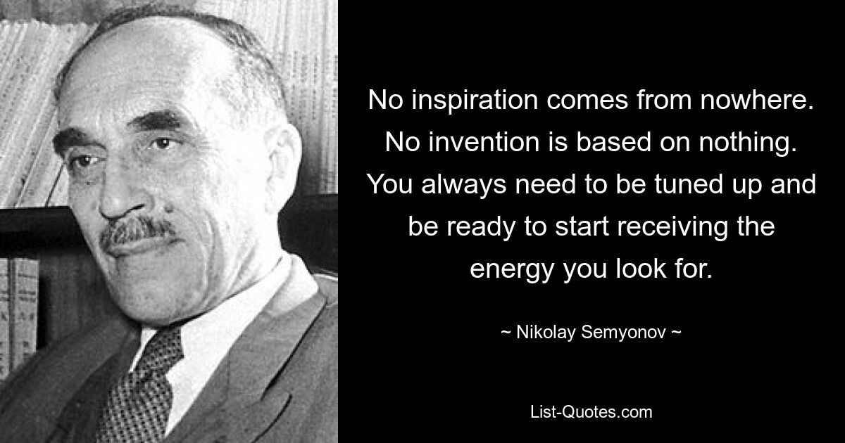 No inspiration comes from nowhere. No invention is based on nothing. You always need to be tuned up and be ready to start receiving the energy you look for. — © Nikolay Semyonov