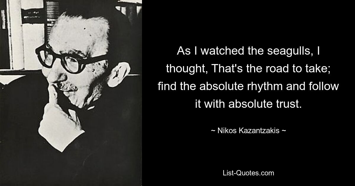 As I watched the seagulls, I thought, That's the road to take; find the absolute rhythm and follow it with absolute trust. — © Nikos Kazantzakis