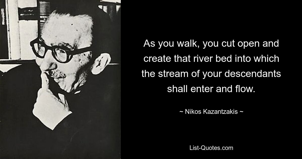 As you walk, you cut open and create that river bed into which the stream of your descendants shall enter and flow. — © Nikos Kazantzakis