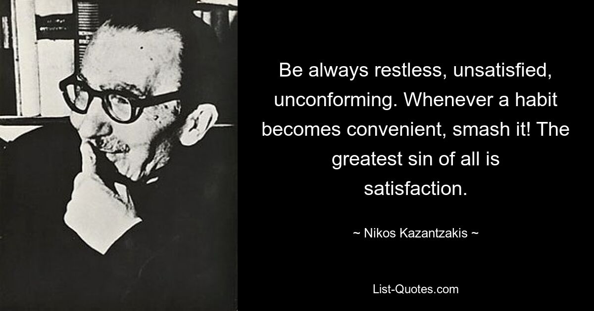 Be always restless, unsatisfied, unconforming. Whenever a habit becomes convenient, smash it! The greatest sin of all is satisfaction. — © Nikos Kazantzakis