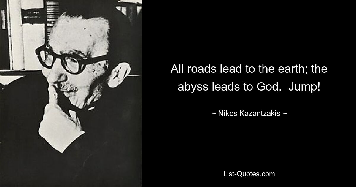 All roads lead to the earth; the abyss leads to God.  Jump! — © Nikos Kazantzakis