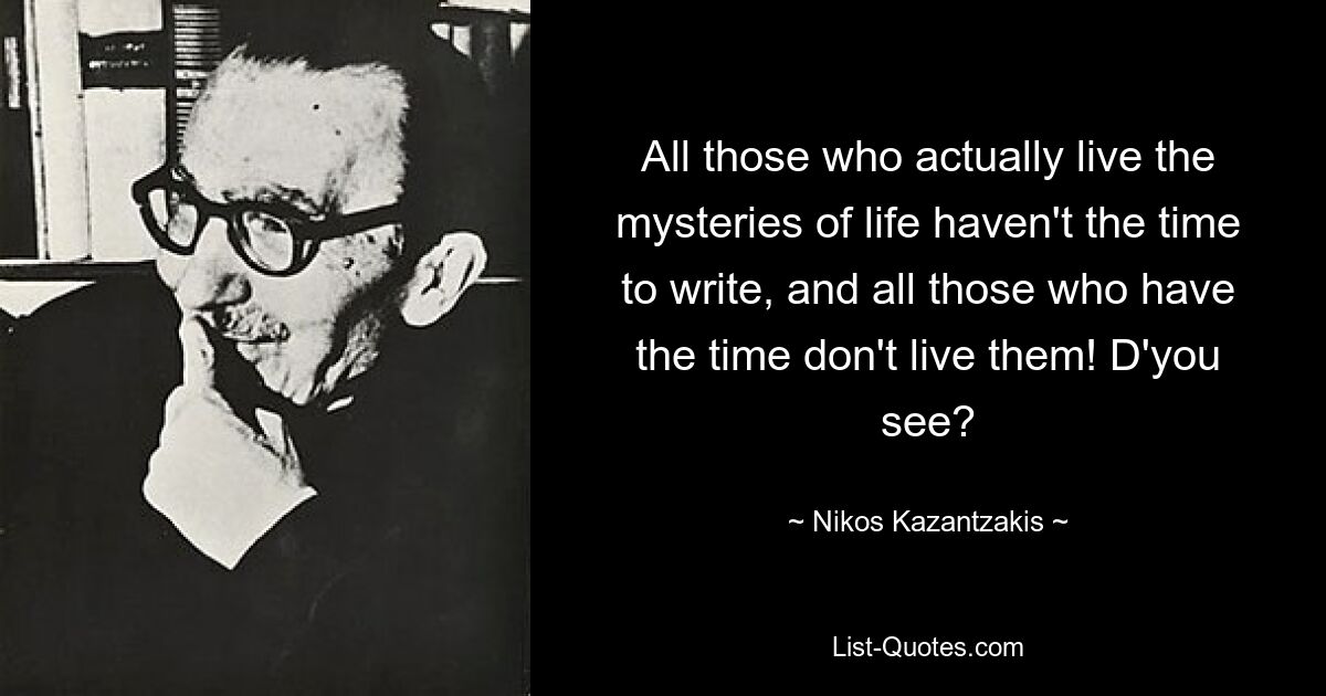 All those who actually live the mysteries of life haven't the time to write, and all those who have the time don't live them! D'you see? — © Nikos Kazantzakis