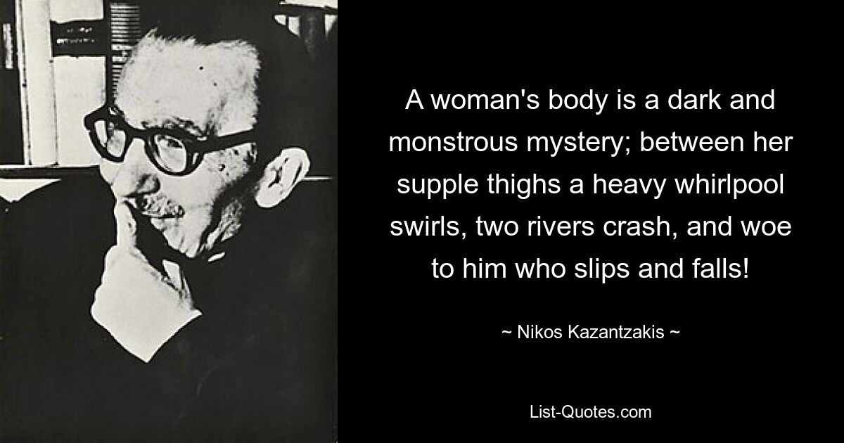 A woman's body is a dark and monstrous mystery; between her supple thighs a heavy whirlpool swirls, two rivers crash, and woe to him who slips and falls! — © Nikos Kazantzakis