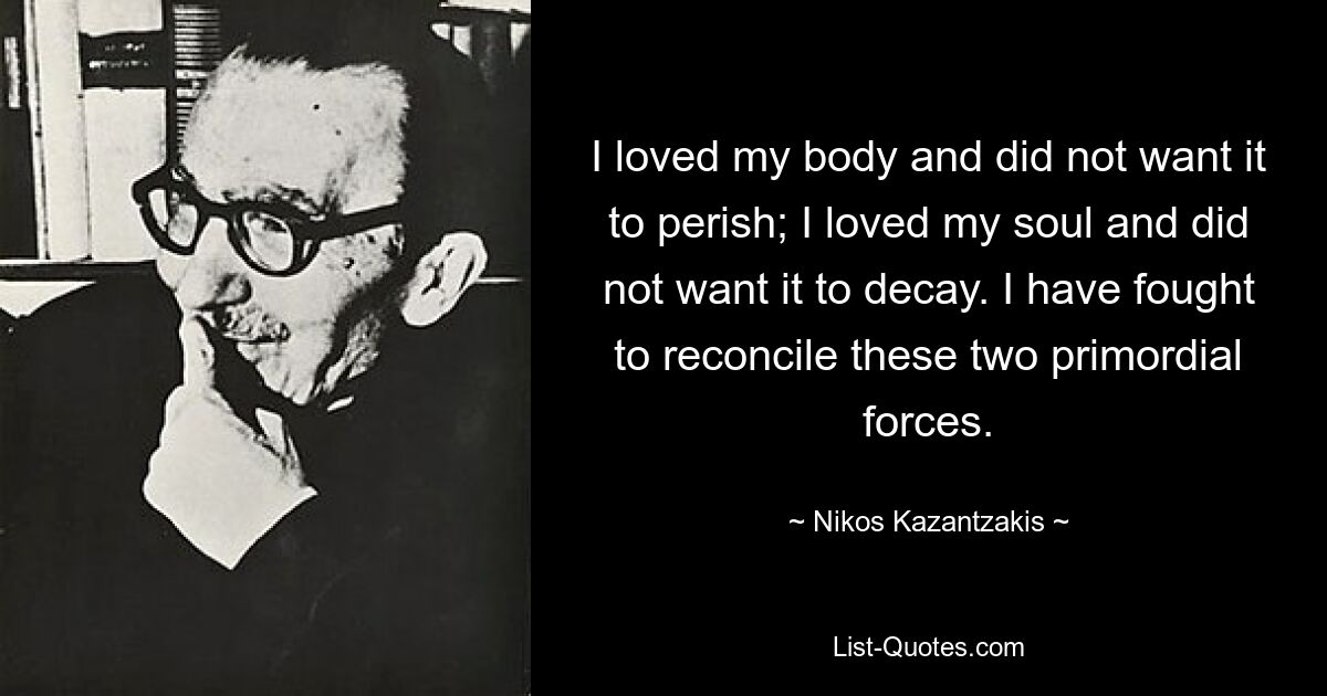 I loved my body and did not want it to perish; I loved my soul and did not want it to decay. I have fought to reconcile these two primordial forces. — © Nikos Kazantzakis