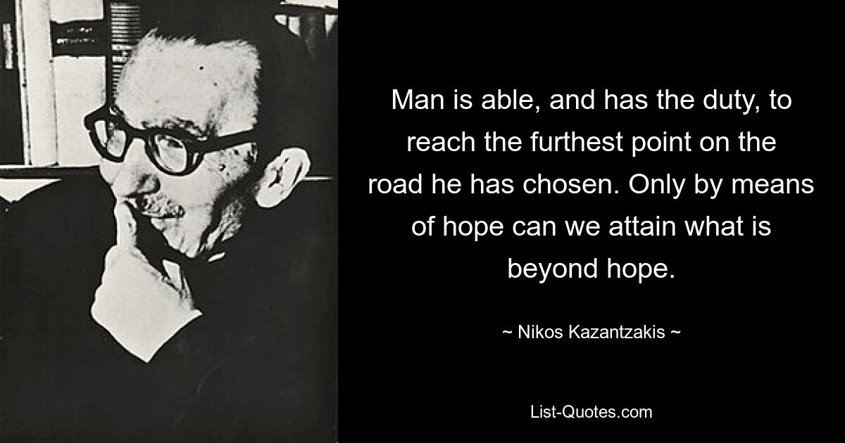 Man is able, and has the duty, to reach the furthest point on the road he has chosen. Only by means of hope can we attain what is beyond hope. — © Nikos Kazantzakis