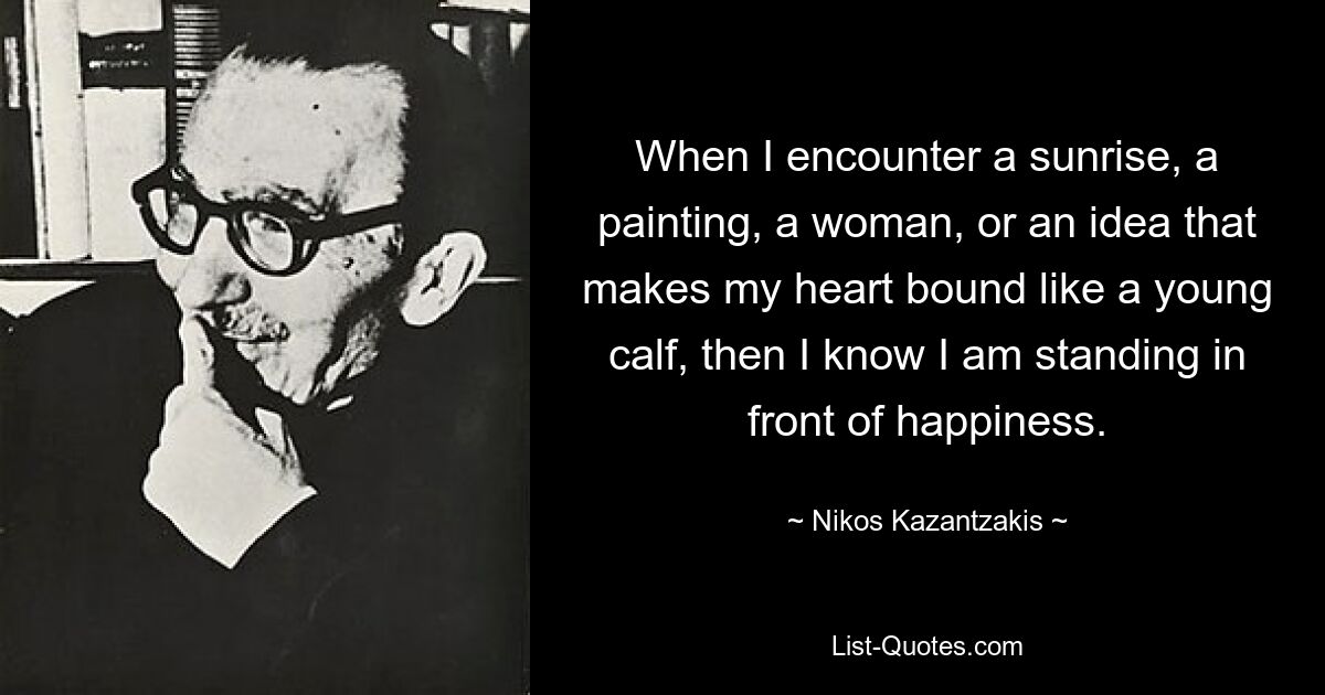 When I encounter a sunrise, a painting, a woman, or an idea that makes my heart bound like a young calf, then I know I am standing in front of happiness. — © Nikos Kazantzakis