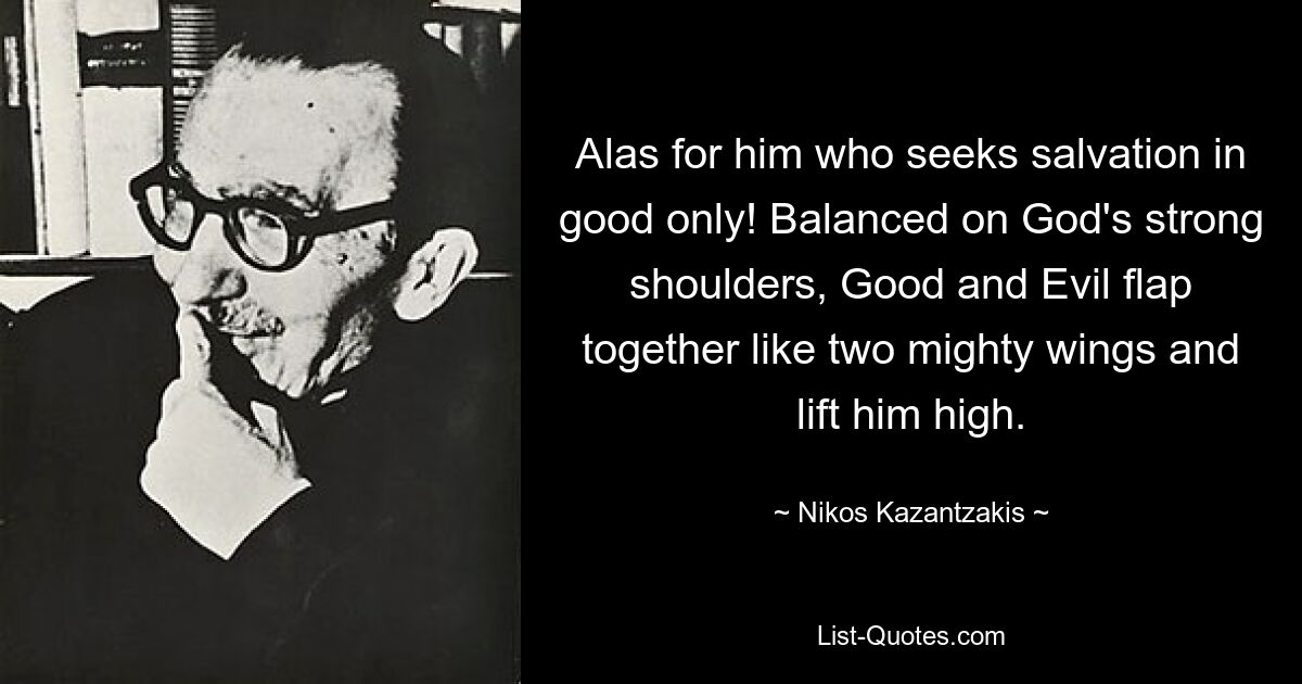 Alas for him who seeks salvation in good only! Balanced on God's strong shoulders, Good and Evil flap together like two mighty wings and lift him high. — © Nikos Kazantzakis