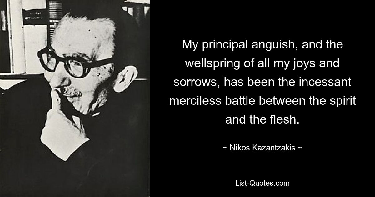 My principal anguish, and the wellspring of all my joys and sorrows, has been the incessant merciless battle between the spirit and the flesh. — © Nikos Kazantzakis