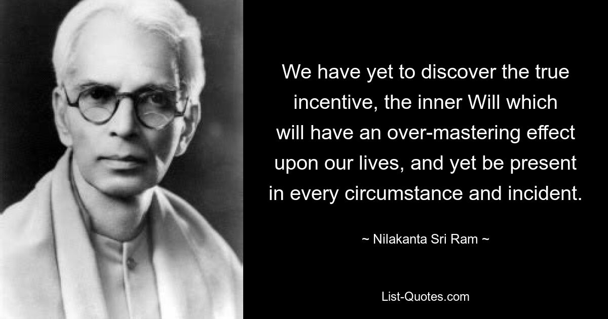 We have yet to discover the true incentive, the inner Will which will have an over-mastering effect upon our lives, and yet be present in every circumstance and incident. — © Nilakanta Sri Ram