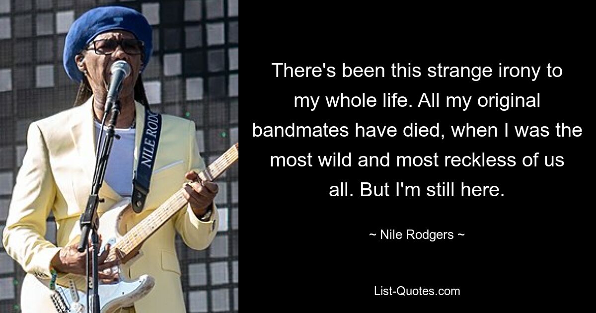 There's been this strange irony to my whole life. All my original bandmates have died, when I was the most wild and most reckless of us all. But I'm still here. — © Nile Rodgers