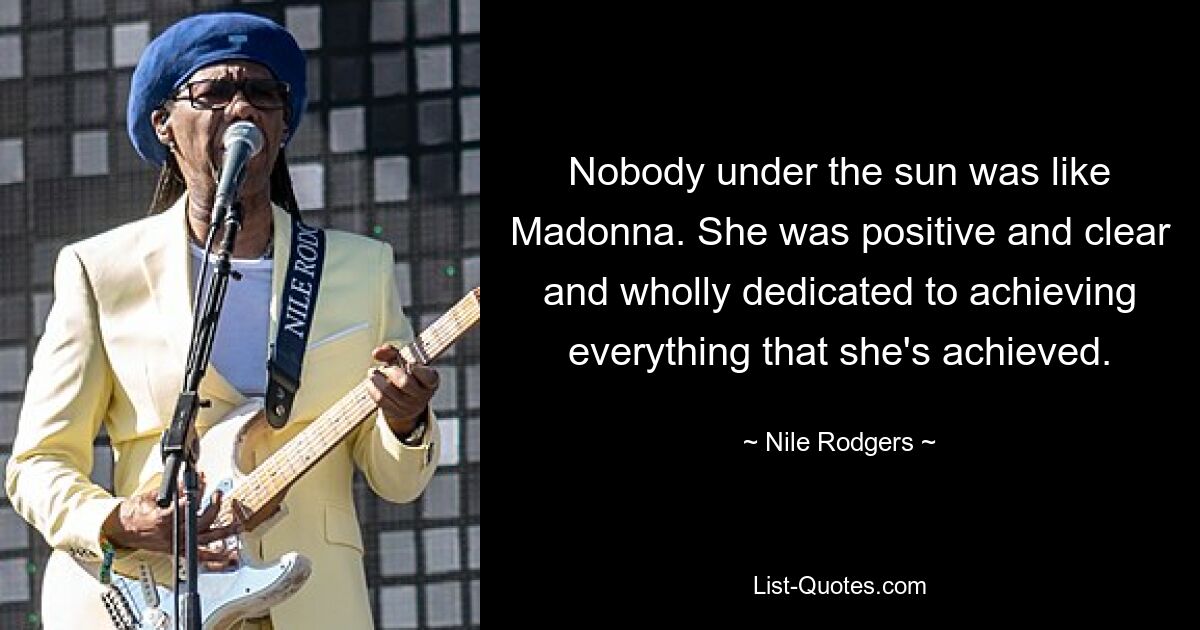 Nobody under the sun was like Madonna. She was positive and clear and wholly dedicated to achieving everything that she's achieved. — © Nile Rodgers