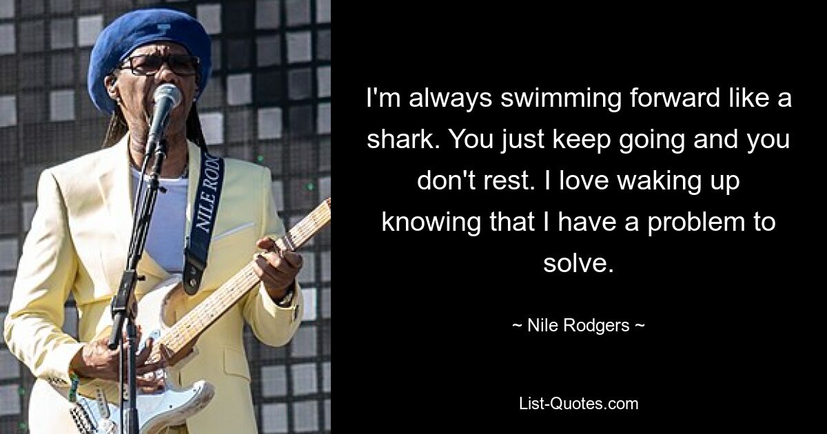 I'm always swimming forward like a shark. You just keep going and you don't rest. I love waking up knowing that I have a problem to solve. — © Nile Rodgers