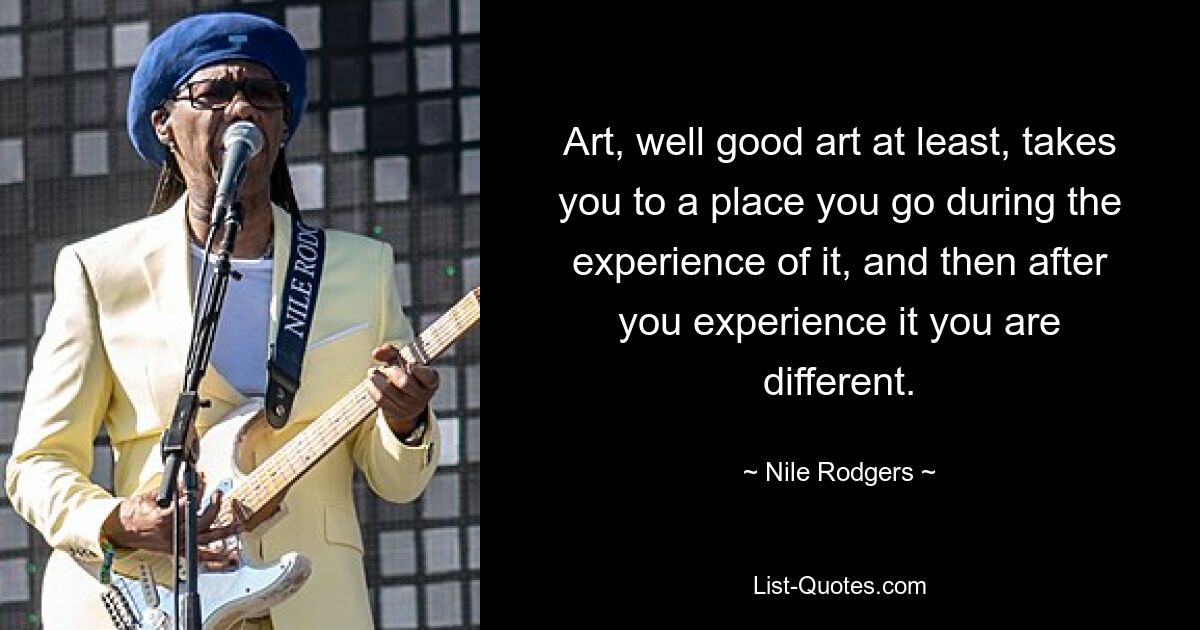 Art, well good art at least, takes you to a place you go during the experience of it, and then after you experience it you are different. — © Nile Rodgers