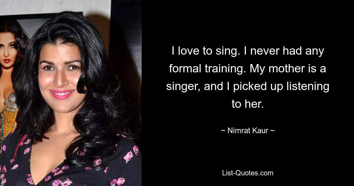 I love to sing. I never had any formal training. My mother is a singer, and I picked up listening to her. — © Nimrat Kaur