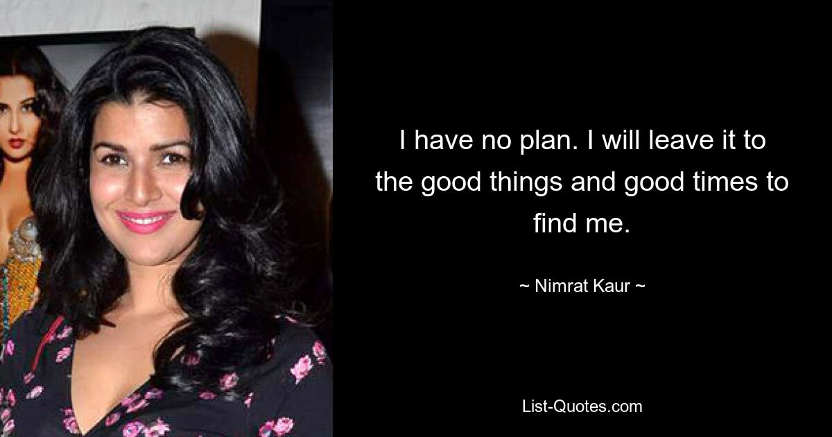 I have no plan. I will leave it to the good things and good times to find me. — © Nimrat Kaur