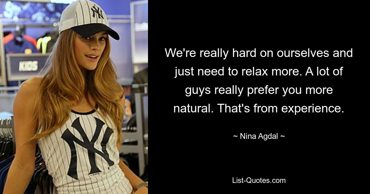 We're really hard on ourselves and just need to relax more. A lot of guys really prefer you more natural. That's from experience. — © Nina Agdal