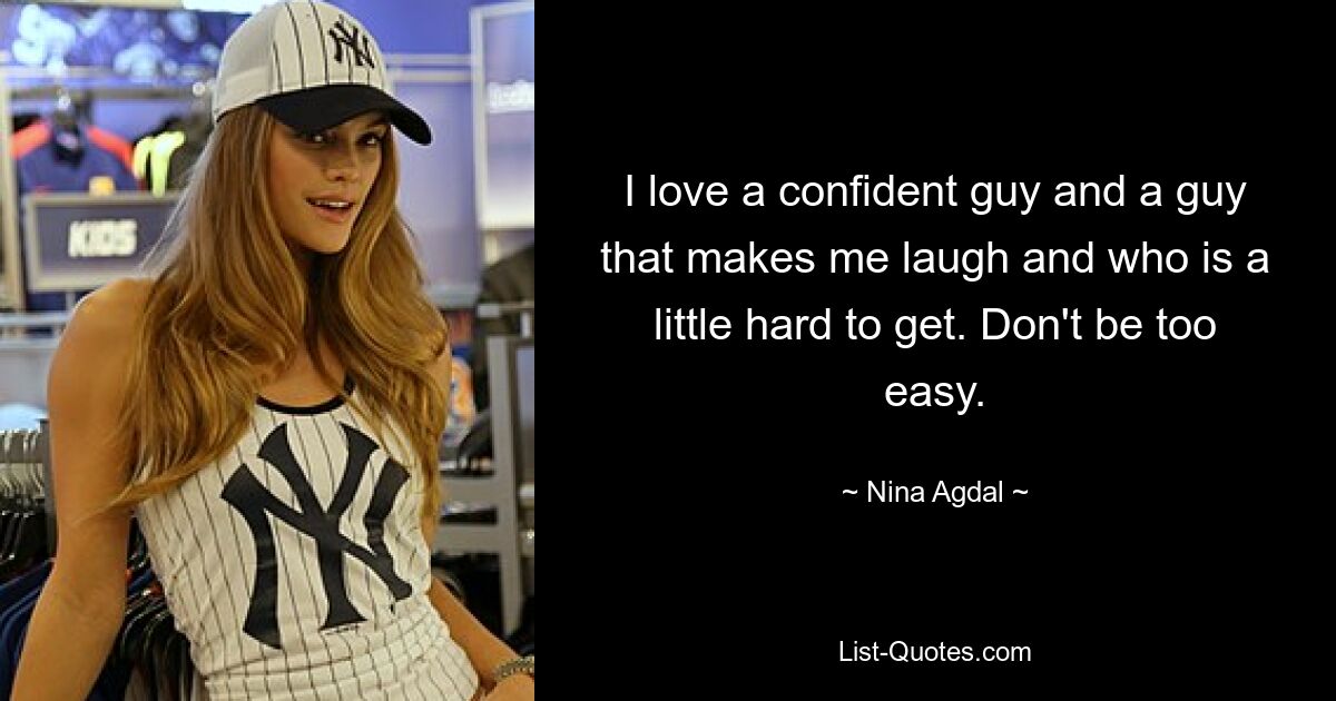 I love a confident guy and a guy that makes me laugh and who is a little hard to get. Don't be too easy. — © Nina Agdal