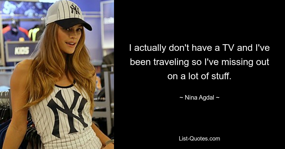 I actually don't have a TV and I've been traveling so I've missing out on a lot of stuff. — © Nina Agdal