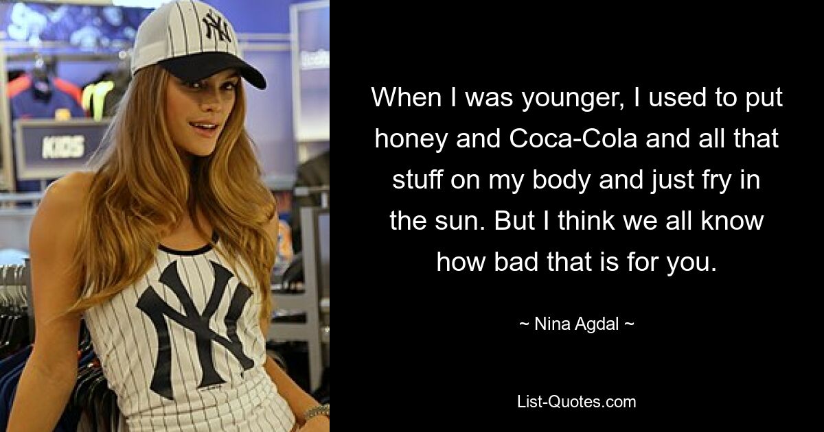 When I was younger, I used to put honey and Coca-Cola and all that stuff on my body and just fry in the sun. But I think we all know how bad that is for you. — © Nina Agdal