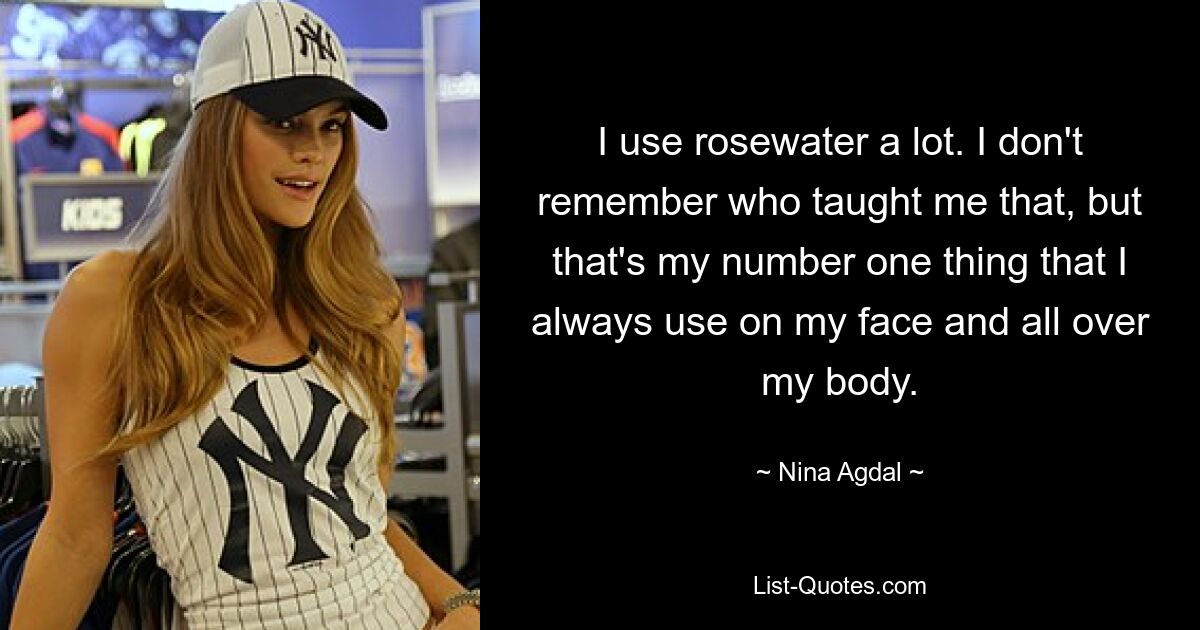 I use rosewater a lot. I don't remember who taught me that, but that's my number one thing that I always use on my face and all over my body. — © Nina Agdal