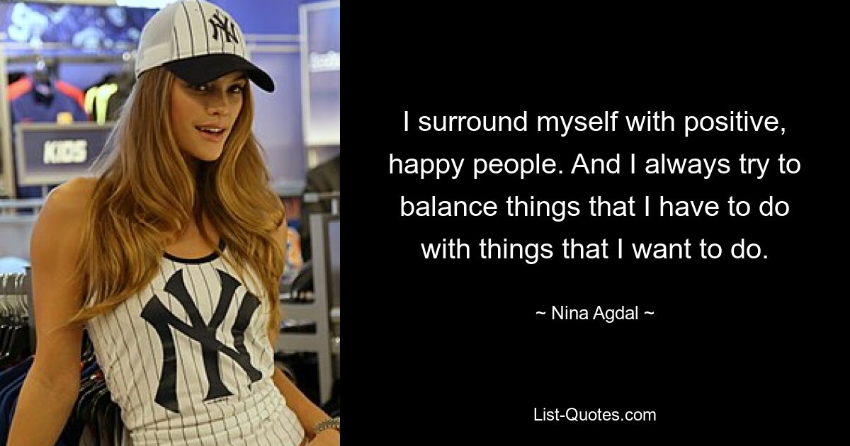 I surround myself with positive, happy people. And I always try to balance things that I have to do with things that I want to do. — © Nina Agdal