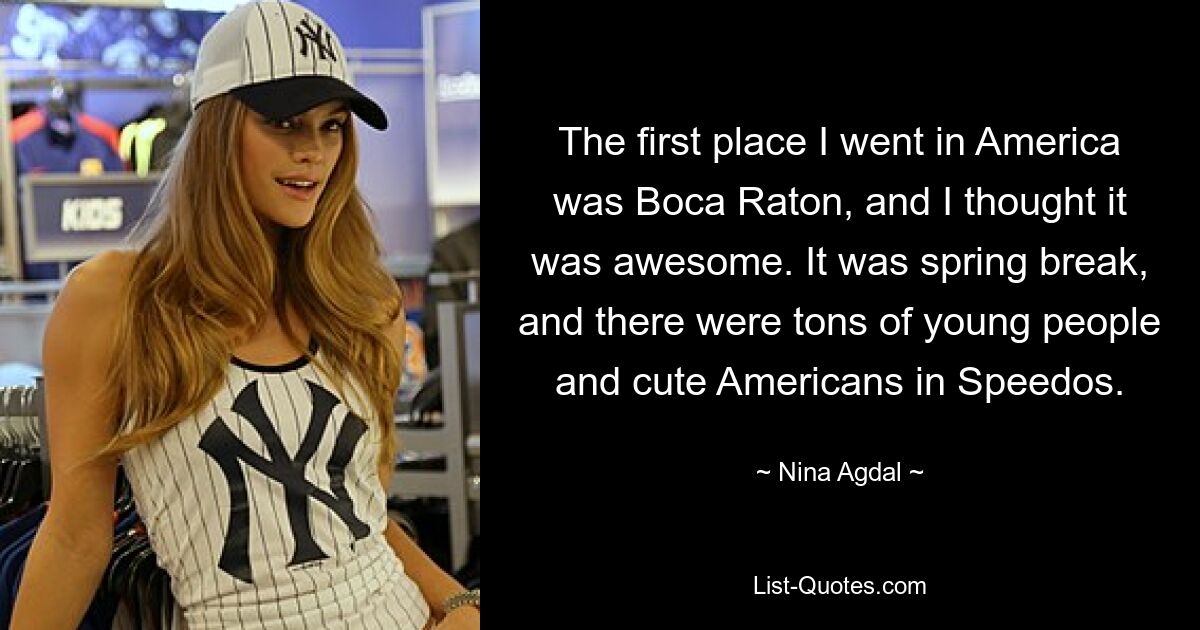 The first place I went in America was Boca Raton, and I thought it was awesome. It was spring break, and there were tons of young people and cute Americans in Speedos. — © Nina Agdal