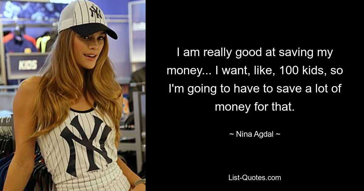 I am really good at saving my money... I want, like, 100 kids, so I'm going to have to save a lot of money for that. — © Nina Agdal