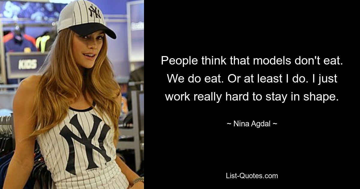 People think that models don't eat. We do eat. Or at least I do. I just work really hard to stay in shape. — © Nina Agdal