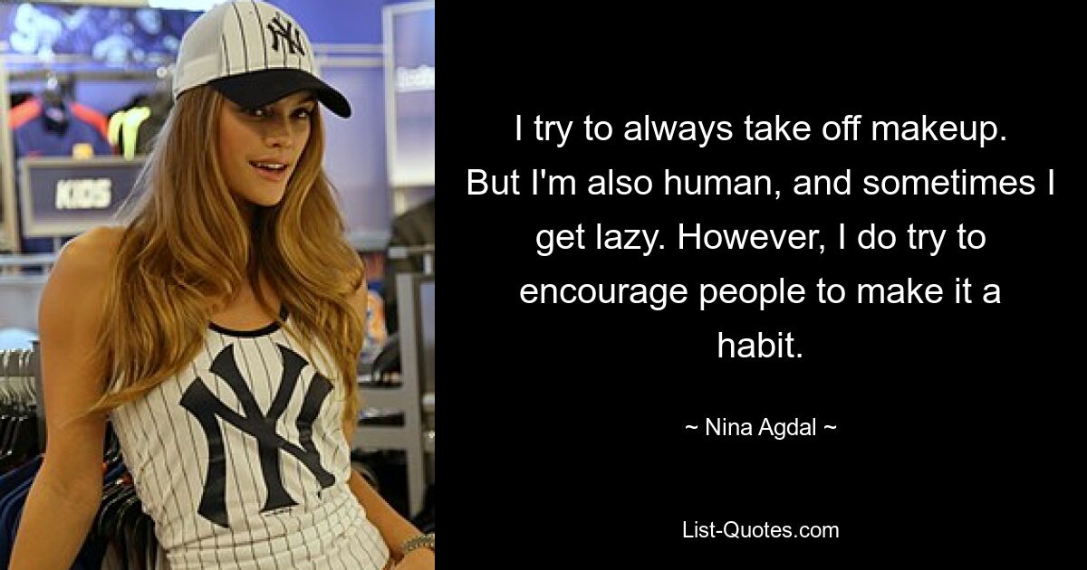 I try to always take off makeup. But I'm also human, and sometimes I get lazy. However, I do try to encourage people to make it a habit. — © Nina Agdal