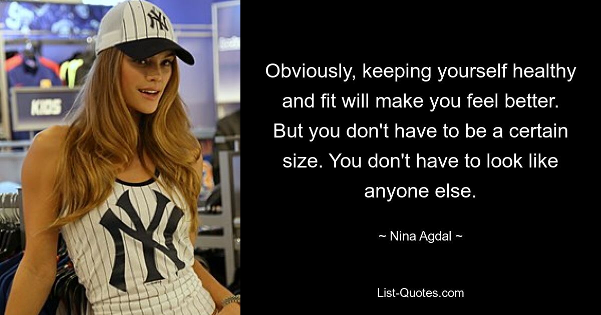 Obviously, keeping yourself healthy and fit will make you feel better. But you don't have to be a certain size. You don't have to look like anyone else. — © Nina Agdal