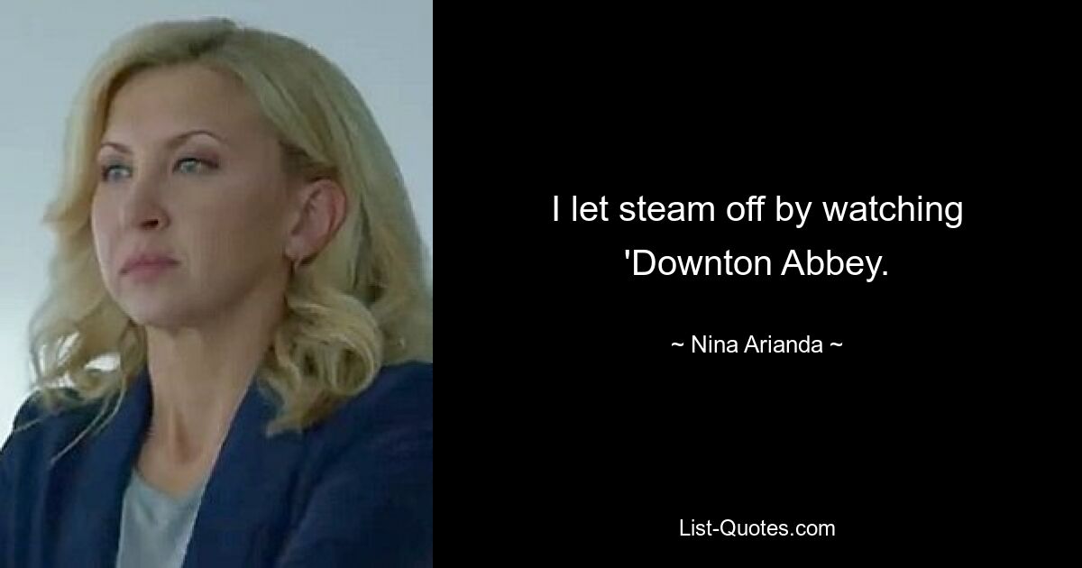 I let steam off by watching 'Downton Abbey. — © Nina Arianda