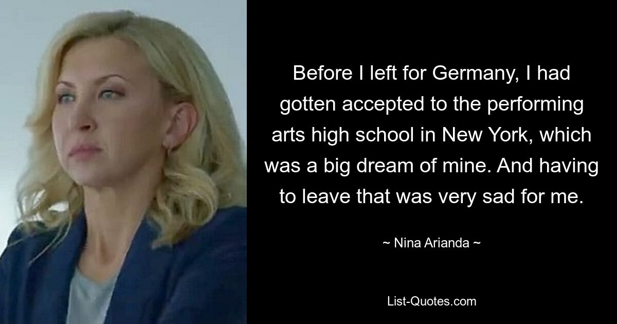 Before I left for Germany, I had gotten accepted to the performing arts high school in New York, which was a big dream of mine. And having to leave that was very sad for me. — © Nina Arianda