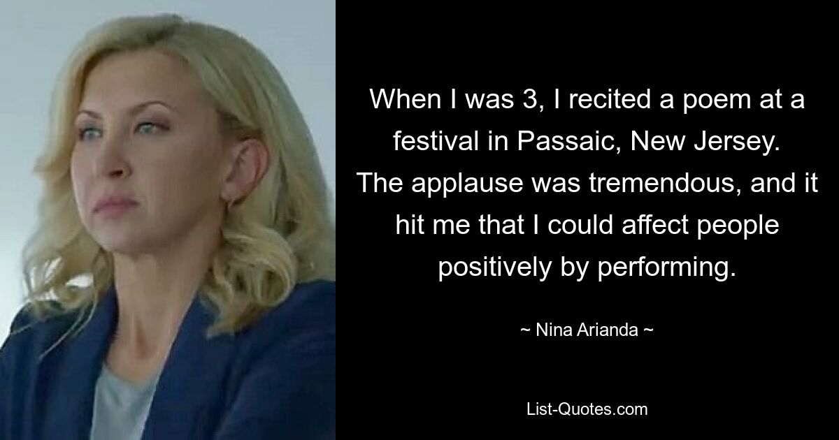 When I was 3, I recited a poem at a festival in Passaic, New Jersey. The applause was tremendous, and it hit me that I could affect people positively by performing. — © Nina Arianda