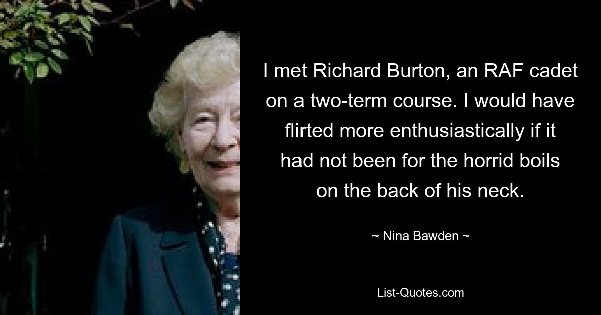 I met Richard Burton, an RAF cadet on a two-term course. I would have flirted more enthusiastically if it had not been for the horrid boils on the back of his neck. — © Nina Bawden