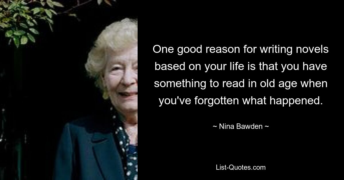 One good reason for writing novels based on your life is that you have something to read in old age when you've forgotten what happened. — © Nina Bawden