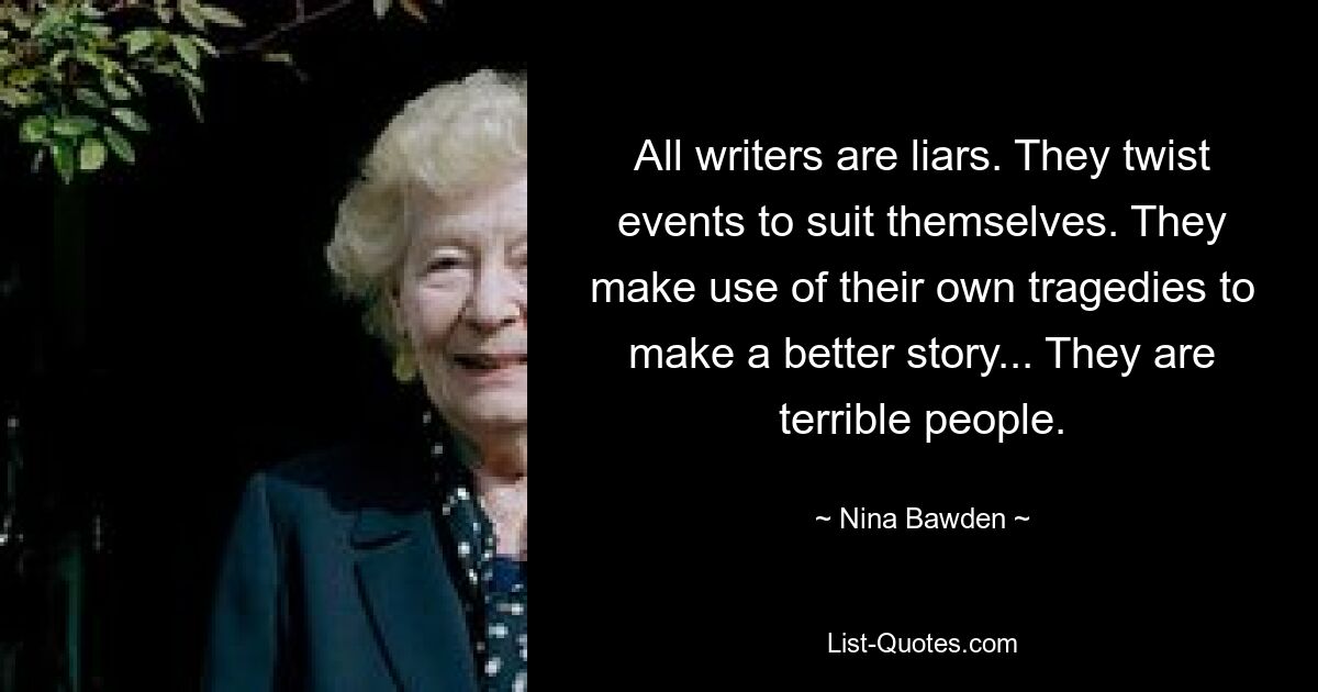 All writers are liars. They twist events to suit themselves. They make use of their own tragedies to make a better story... They are terrible people. — © Nina Bawden