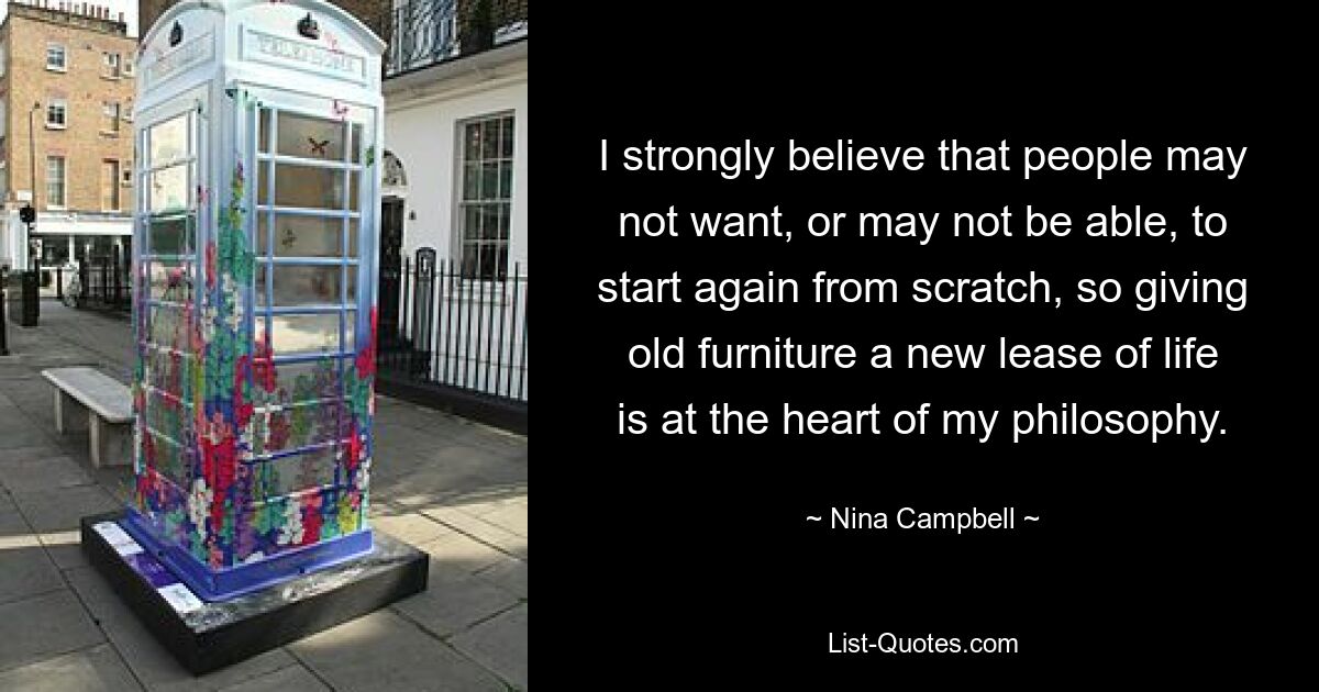 I strongly believe that people may not want, or may not be able, to start again from scratch, so giving old furniture a new lease of life is at the heart of my philosophy. — © Nina Campbell