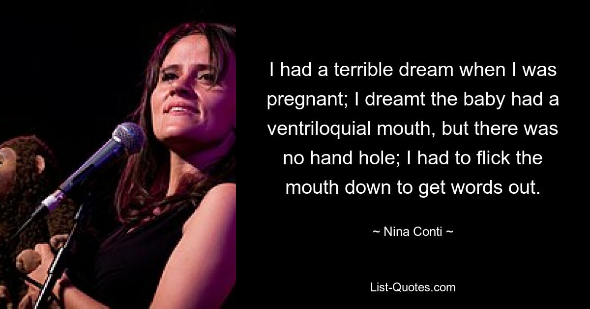 I had a terrible dream when I was pregnant; I dreamt the baby had a ventriloquial mouth, but there was no hand hole; I had to flick the mouth down to get words out. — © Nina Conti