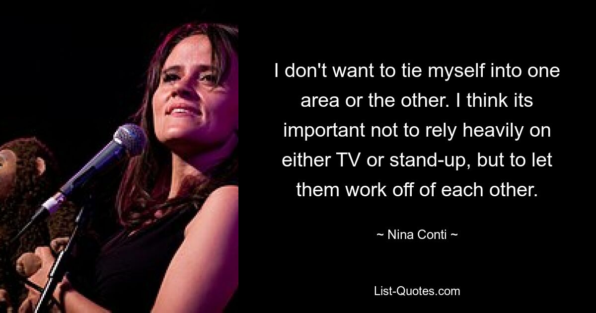 I don't want to tie myself into one area or the other. I think its important not to rely heavily on either TV or stand-up, but to let them work off of each other. — © Nina Conti