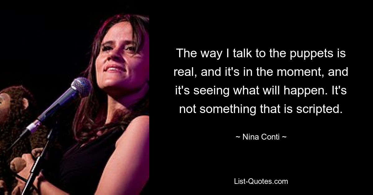 The way I talk to the puppets is real, and it's in the moment, and it's seeing what will happen. It's not something that is scripted. — © Nina Conti