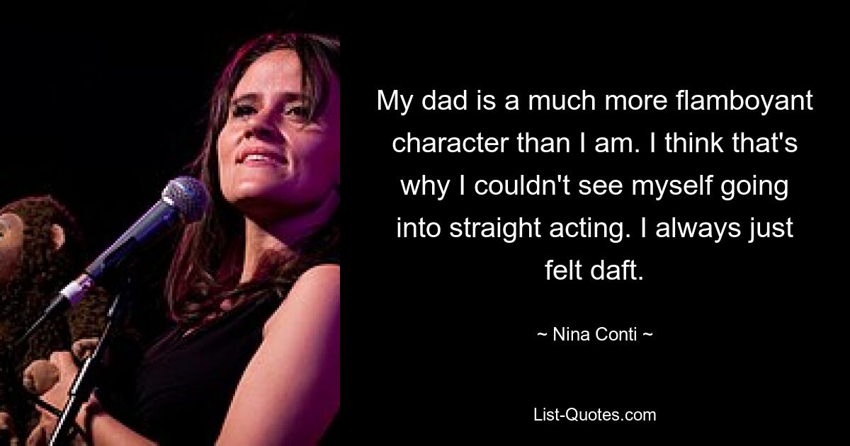 Mein Vater ist ein viel extravaganterer Charakter als ich. Ich glaube, das ist der Grund, warum ich mir nicht vorstellen konnte, reiner Schauspieler zu werden. Ich kam mir immer einfach blöd vor. — © Nina Conti 