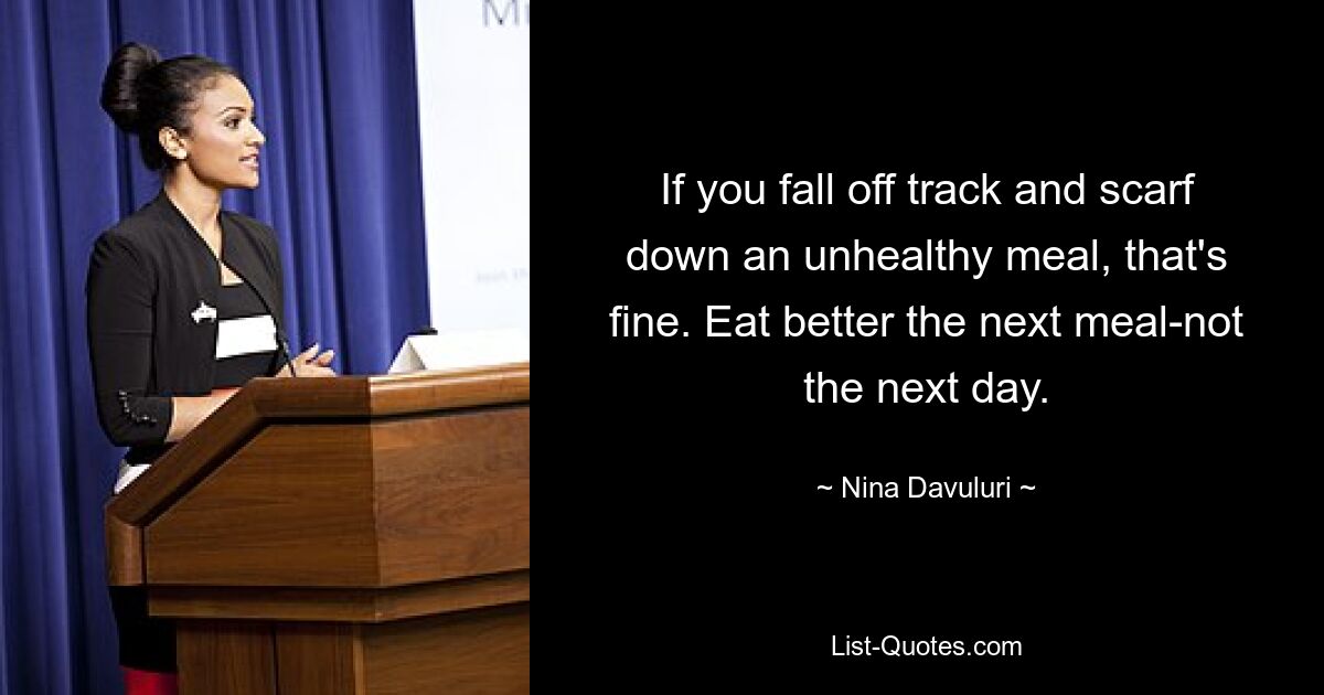 If you fall off track and scarf down an unhealthy meal, that's fine. Eat better the next meal-not the next day. — © Nina Davuluri