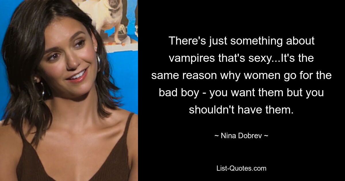 There's just something about vampires that's sexy...It's the same reason why women go for the bad boy - you want them but you shouldn't have them. — © Nina Dobrev