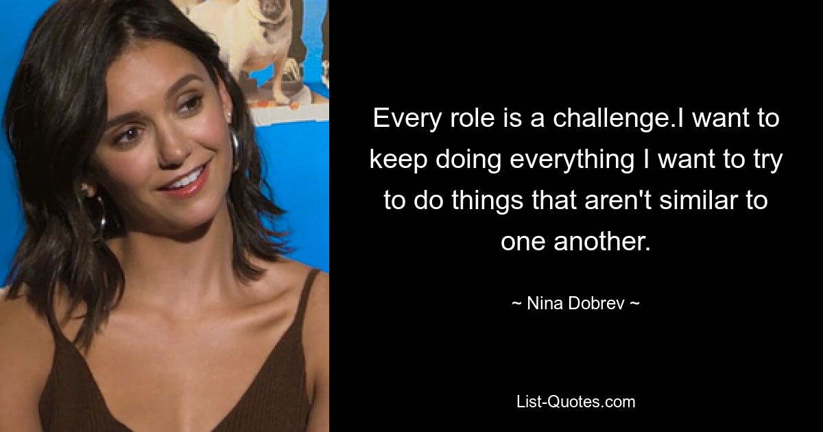 Every role is a challenge.I want to keep doing everything I want to try to do things that aren't similar to one another. — © Nina Dobrev