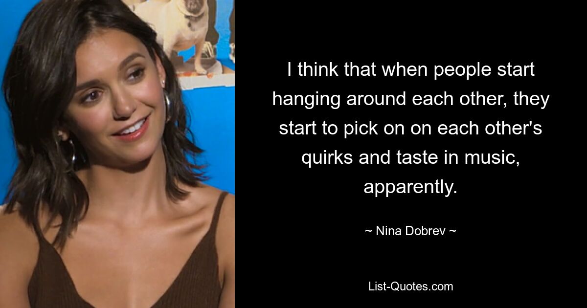 I think that when people start hanging around each other, they start to pick on on each other's quirks and taste in music, apparently. — © Nina Dobrev