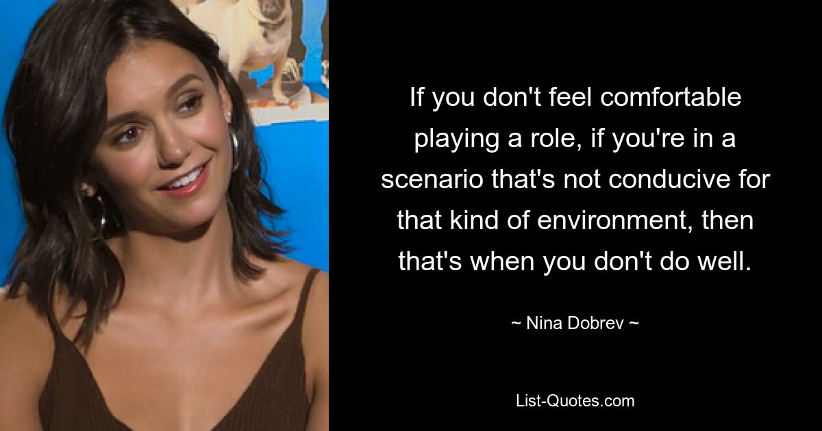 If you don't feel comfortable playing a role, if you're in a scenario that's not conducive for that kind of environment, then that's when you don't do well. — © Nina Dobrev