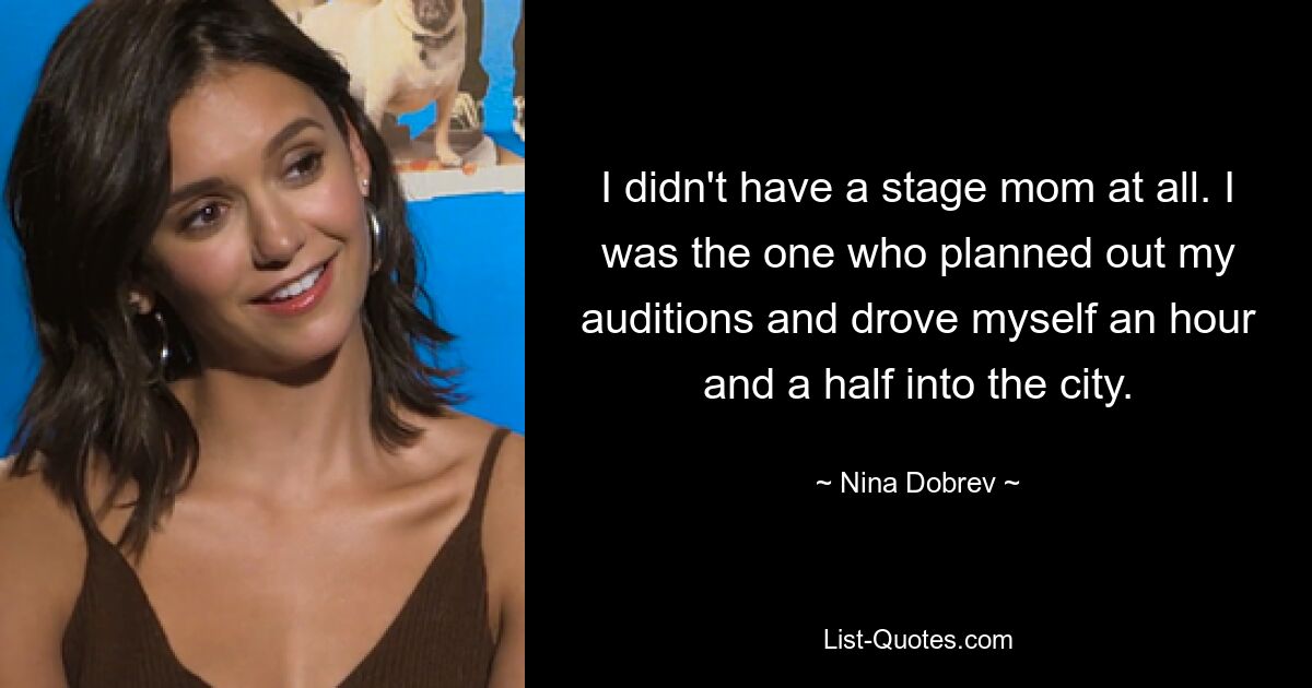 I didn't have a stage mom at all. I was the one who planned out my auditions and drove myself an hour and a half into the city. — © Nina Dobrev