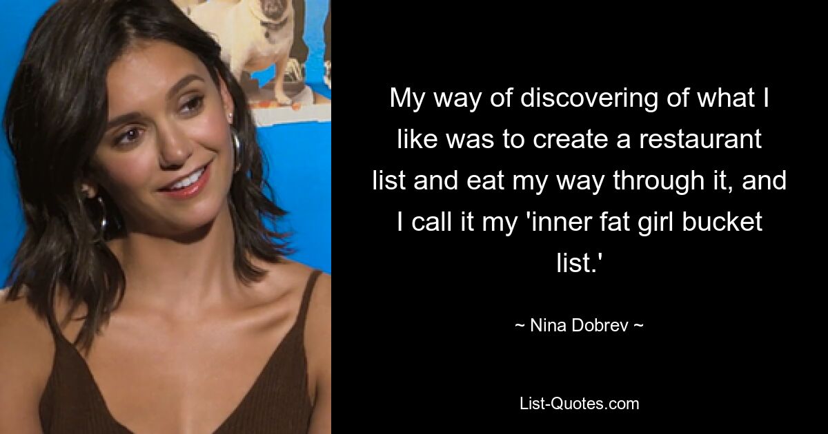 My way of discovering of what I like was to create a restaurant list and eat my way through it, and I call it my 'inner fat girl bucket list.' — © Nina Dobrev