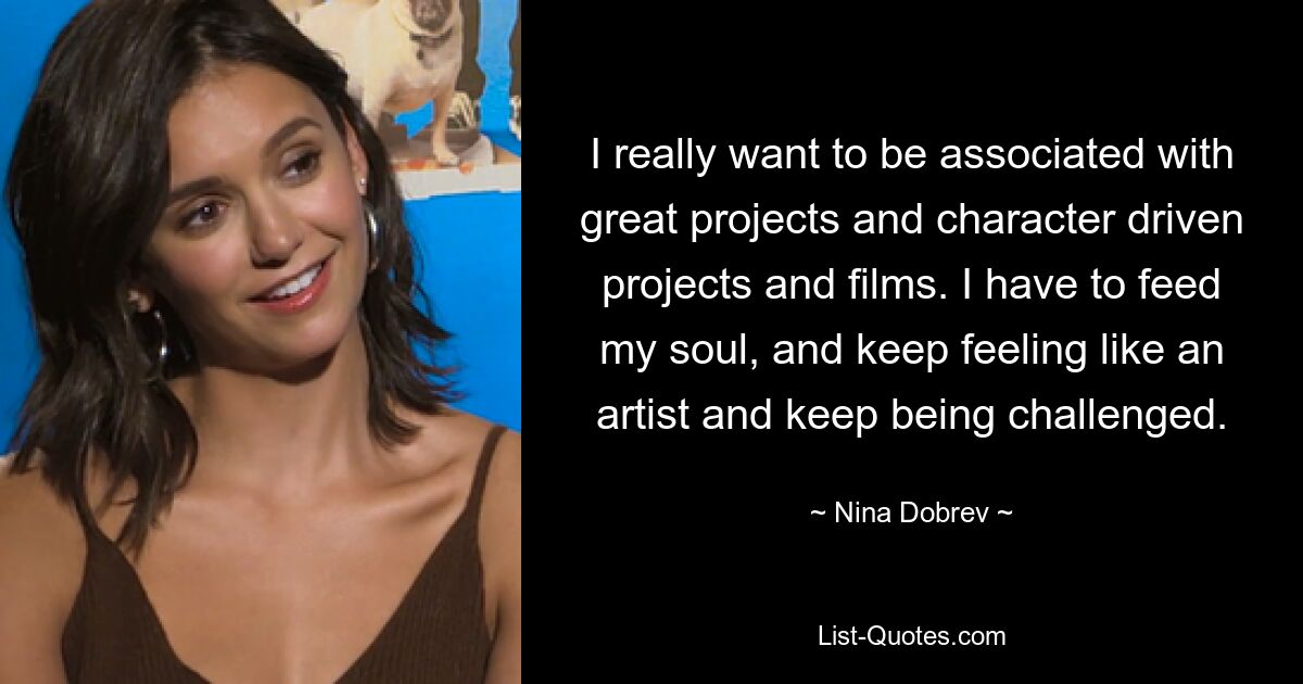 I really want to be associated with great projects and character driven projects and films. I have to feed my soul, and keep feeling like an artist and keep being challenged. — © Nina Dobrev