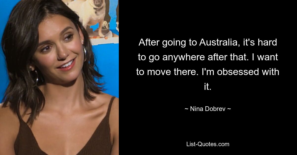 After going to Australia, it's hard to go anywhere after that. I want to move there. I'm obsessed with it. — © Nina Dobrev